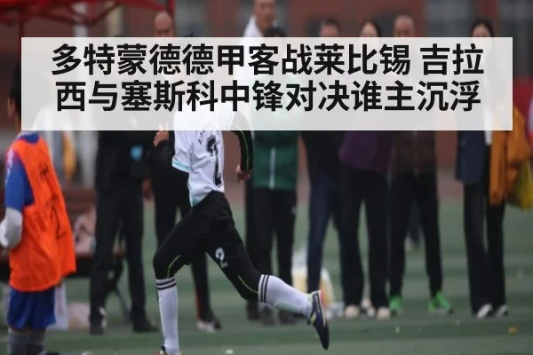 多特蒙德德甲客战莱比锡 吉拉西与塞斯科中锋对决谁主沉浮