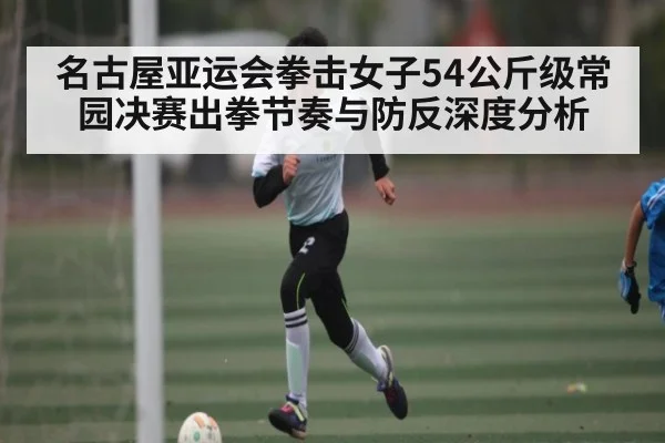 名古屋亚运会拳击女子54公斤级常园决赛出拳节奏与防反深度分析