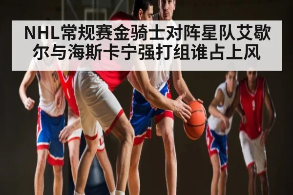 NHL常规赛金骑士对阵星队艾歇尔与海斯卡宁强打组谁占上风