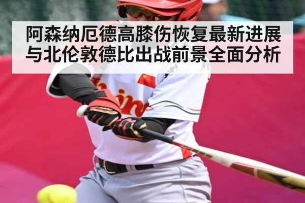 阿森纳厄德高膝伤恢复最新进展与北伦敦德比出战前景全面分析