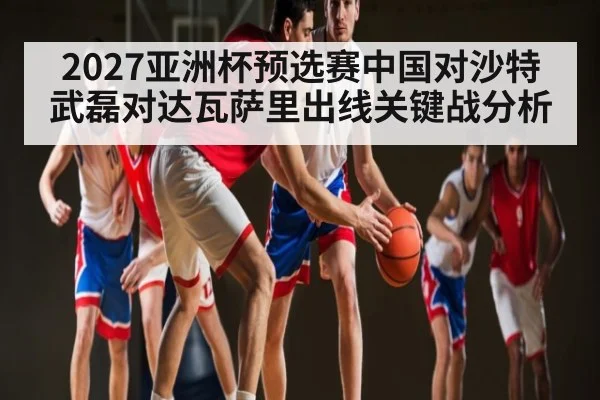 2027亚洲杯预选赛中国对沙特武磊对达瓦萨里出线关键战分析